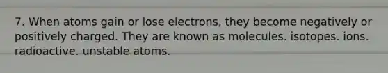 7. When atoms gain or lose electrons, they become negatively or positively charged. They are known as molecules. isotopes. ions. radioactive. unstable atoms.