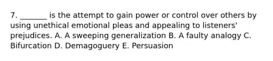 7. _______ is the attempt to gain power or control over others by using unethical emotional pleas and appealing to listeners' prejudices. A. A sweeping generalization B. A faulty analogy C. Bifurcation D. Demagoguery E. Persuasion