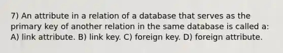 7) An attribute in a relation of a database that serves as the primary key of another relation in the same database is called a: A) link attribute. B) link key. C) foreign key. D) foreign attribute.