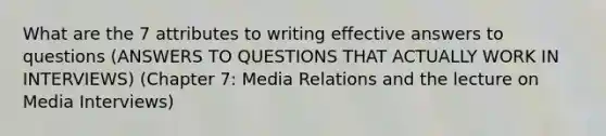 What are the 7 attributes to writing effective answers to questions (ANSWERS TO QUESTIONS THAT ACTUALLY WORK IN INTERVIEWS) (Chapter 7: Media Relations and the lecture on Media Interviews)