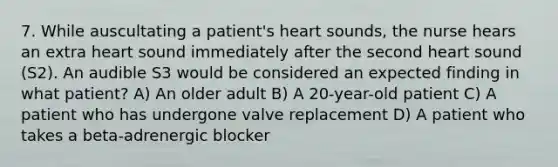 7. While auscultating a patient's heart sounds, the nurse hears an extra heart sound immediately after the second heart sound (S2). An audible S3 would be considered an expected finding in what patient? A) An older adult B) A 20-year-old patient C) A patient who has undergone valve replacement D) A patient who takes a beta-adrenergic blocker