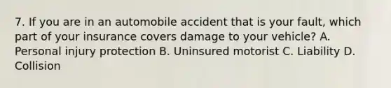 7. If you are in an automobile accident that is your fault, which part of your insurance covers damage to your vehicle? A. Personal injury protection B. Uninsured motorist C. Liability D. Collision