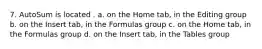 7. AutoSum is located . a. on the Home tab, in the Editing group b. on the Insert tab, in the Formulas group c. on the Home tab, in the Formulas group d. on the Insert tab, in the Tables group