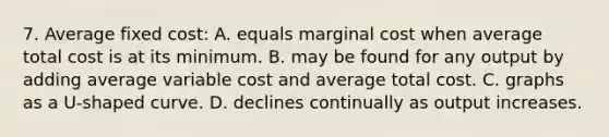 7. Average fixed cost: A. equals marginal cost when average total cost is at its minimum. B. may be found for any output by adding average variable cost and average total cost. C. graphs as a U-shaped curve. D. declines continually as output increases.