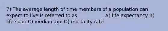 7) The average length of time members of a population can expect to live is referred to as __________. A) life expectancy B) life span C) median age D) mortality rate