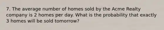 7. The average number of homes sold by the Acme Realty company is 2 homes per day. What is the probability that exactly 3 homes will be sold tomorrow?