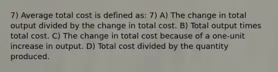 7) Average total cost is defined as: 7) A) The change in total output divided by the change in total cost. B) Total output times total cost. C) The change in total cost because of a one-unit increase in output. D) Total cost divided by the quantity produced.