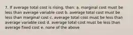 7. If average total cost is rising, then: a. marginal cost must be less than average variable cost b. average total cost must be less than marginal cost c. average total cost must be less than average variable cost d. average total cost must be less than average fixed cost e. none of the above