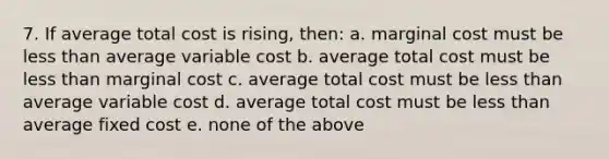 7. If average total cost is rising, then: a. marginal cost must be less than average variable cost b. average total cost must be less than marginal cost c. average total cost must be less than average variable cost d. average total cost must be less than average fixed cost e. none of the above