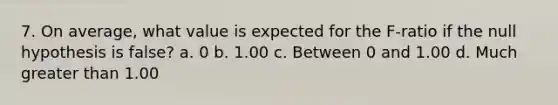 7. On average, what value is expected for the F-ratio if the null hypothesis is false? a. 0 b. 1.00 c. Between 0 and 1.00 d. Much greater than 1.00