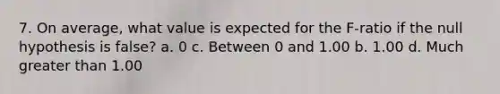 7. On average, what value is expected for the F-ratio if the null hypothesis is false? a. 0 c. Between 0 and 1.00 b. 1.00 d. Much greater than 1.00