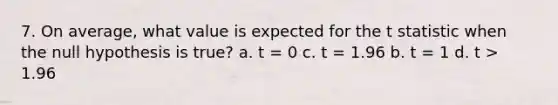 7. On average, what value is expected for the t statistic when the null hypothesis is true? a. t = 0 c. t = 1.96 b. t = 1 d. t > 1.96