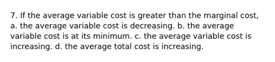 7. If the average variable cost is greater than the marginal cost, a. the average variable cost is decreasing. b. the average variable cost is at its minimum. c. the average variable cost is increasing. d. the average total cost is increasing.