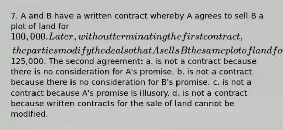 7. A and B have a written contract whereby A agrees to sell B a plot of land for 100,000. Later, without terminating the first contract, the parties modify the deal so that A sells B the same plot of land for125,000. The second agreement: a. is not a contract because there is no consideration for A's promise. b. is not a contract because there is no consideration for B's promise. c. is not a contract because A's promise is illusory. d. is not a contract because written contracts for the sale of land cannot be modified.