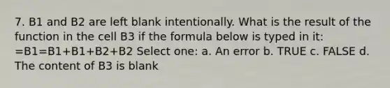 7. B1 and B2 are left blank intentionally. What is the result of the function in the cell B3 if the formula below is typed in it: =B1=B1+B1+B2+B2 Select one: a. An error b. TRUE c. FALSE d. The content of B3 is blank