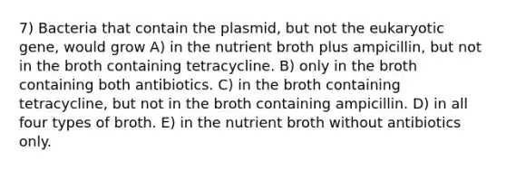 7) Bacteria that contain the plasmid, but not the eukaryotic gene, would grow A) in the nutrient broth plus ampicillin, but not in the broth containing tetracycline. B) only in the broth containing both antibiotics. C) in the broth containing tetracycline, but not in the broth containing ampicillin. D) in all four types of broth. E) in the nutrient broth without antibiotics only.