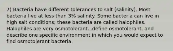 7) Bacteria have different tolerances to salt (salinity). Most bacteria live at less than 3% salinity. Some bacteria can live in high salt conditions; these bacteria are called halophiles. Halophiles are very osmotolerant...define osmotolerant, and describe one specific environment in which you would expect to find osmotolerant bacteria.