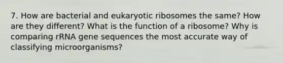 7. How are bacterial and eukaryotic ribosomes the same? How are they different? What is the function of a ribosome? Why is comparing rRNA gene sequences the most accurate way of classifying microorganisms?