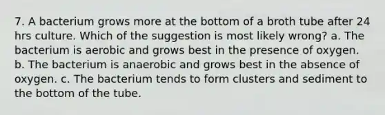 7. A bacterium grows more at the bottom of a broth tube after 24 hrs culture. Which of the suggestion is most likely wrong? a. The bacterium is aerobic and grows best in the presence of oxygen. b. The bacterium is anaerobic and grows best in the absence of oxygen. c. The bacterium tends to form clusters and sediment to the bottom of the tube.