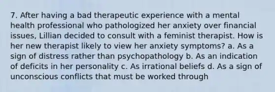 7. After having a bad therapeutic experience with a mental health professional who pathologized her anxiety over financial issues, Lillian decided to consult with a feminist therapist. How is her new therapist likely to view her anxiety symptoms? a. As a sign of distress rather than psychopathology b. As an indication of deficits in her personality c. As irrational beliefs d. As a sign of unconscious conflicts that must be worked through