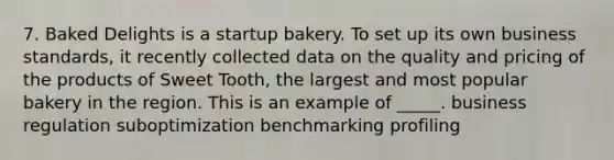 7. Baked Delights is a startup bakery. To set up its own business standards, it recently collected data on the quality and pricing of the products of Sweet Tooth, the largest and most popular bakery in the region. This is an example of _____. business regulation suboptimization benchmarking profiling