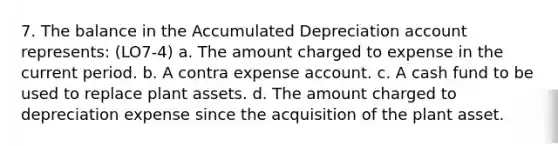 7. The balance in the Accumulated Depreciation account represents: (LO7-4) a. The amount charged to expense in the current period. b. A contra expense account. c. A cash fund to be used to replace plant assets. d. The amount charged to depreciation expense since the acquisition of the plant asset.