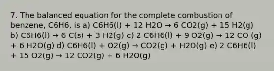 7. The balanced equation for the complete combustion of benzene, C6H6, is a) C6H6(l) + 12 H2O → 6 CO2(g) + 15 H2(g) b) C6H6(l) → 6 C(s) + 3 H2(g) c) 2 C6H6(l) + 9 O2(g) → 12 CO (g) + 6 H2O(g) d) C6H6(l) + O2(g) → CO2(g) + H2O(g) e) 2 C6H6(l) + 15 O2(g) → 12 CO2(g) + 6 H2O(g)