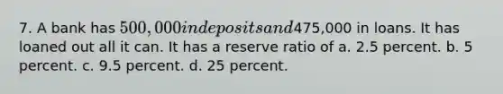 7. A bank has 500,000 in deposits and475,000 in loans. It has loaned out all it can. It has a reserve ratio of a. 2.5 percent. b. 5 percent. c. 9.5 percent. d. 25 percent.