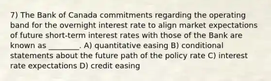 7) The Bank of Canada commitments regarding the operating band for the overnight interest rate to align market expectations of future short-term interest rates with those of the Bank are known as ________. A) quantitative easing B) conditional statements about the future path of the policy rate C) interest rate expectations D) credit easing