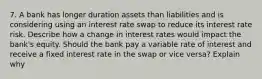 7. A bank has longer duration assets than liabilities and is considering using an interest rate swap to reduce its interest rate risk. Describe how a change in interest rates would impact the bank's equity. Should the bank pay a variable rate of interest and receive a fixed interest rate in the swap or vice versa? Explain why