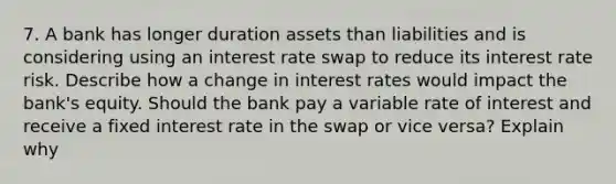 7. A bank has longer duration assets than liabilities and is considering using an interest rate swap to reduce its interest rate risk. Describe how a change in interest rates would impact the bank's equity. Should the bank pay a variable rate of interest and receive a fixed interest rate in the swap or vice versa? Explain why