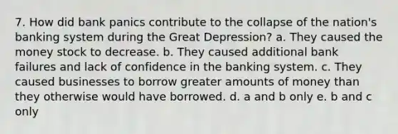 7. How did bank panics contribute to the collapse of the nation's banking system during the Great Depression? a. They caused the money stock to decrease. b. They caused additional bank failures and lack of confidence in the banking system. c. They caused businesses to borrow greater amounts of money than they otherwise would have borrowed. d. a and b only e. b and c only