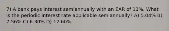 7) A bank pays interest semiannually with an EAR of 13%. What is the periodic interest rate applicable semiannually? A) 5.04% B) 7.56% C) 6.30% D) 12.60%