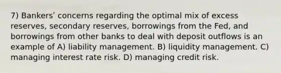 7) Bankersʹ concerns regarding the optimal mix of excess reserves, secondary reserves, borrowings from the Fed, and borrowings from other banks to deal with deposit outflows is an example of A) liability management. B) liquidity management. C) managing interest rate risk. D) managing credit risk.