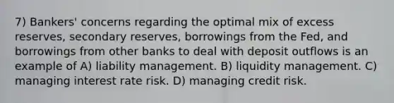 7) Bankers' concerns regarding the optimal mix of excess reserves, secondary reserves, borrowings from the Fed, and borrowings from other banks to deal with deposit outflows is an example of A) liability management. B) liquidity management. C) managing interest rate risk. D) managing credit risk.