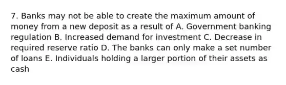 7. Banks may not be able to create the maximum amount of money from a new deposit as a result of A. Government banking regulation B. Increased demand for investment C. Decrease in required reserve ratio D. The banks can only make a set number of loans E. Individuals holding a larger portion of their assets as cash