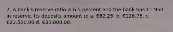 7. A bank's reserve ratio is 6.5 percent and the bank has €1.950 in reserve. Its deposits amount to a. €62.25. b. €126.75. c. €22.500.00 d. €30.000.00.