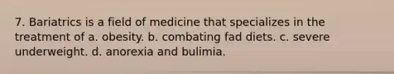 7. Bariatrics is a field of medicine that specializes in the treatment of a. obesity. b. combating fad diets. c. severe underweight. d. anorexia and bulimia.