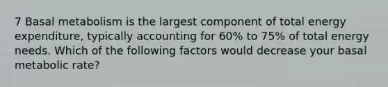 7 Basal metabolism is the largest component of total energy expenditure, typically accounting for 60% to 75% of total energy needs. Which of the following factors would decrease your basal metabolic rate?