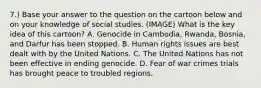 7.) Base your answer to the question on the cartoon below and on your knowledge of social studies. (IMAGE) What is the key idea of this cartoon? A. Genocide in Cambodia, Rwanda, Bosnia, and Darfur has been stopped. B. Human rights issues are best dealt with by the United Nations. C. The United Nations has not been effective in ending genocide. D. Fear of war crimes trials has brought peace to troubled regions.