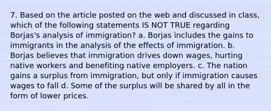 7. Based on the article posted on the web and discussed in class, which of the following statements IS NOT TRUE regarding Borjas's analysis of immigration? a. Borjas includes the gains to immigrants in the analysis of the effects of immigration. b. Borjas believes that immigration drives down wages, hurting native workers and benefiting native employers. c. The nation gains a surplus from immigration, but only if immigration causes wages to fall d. Some of the surplus will be shared by all in the form of lower prices.