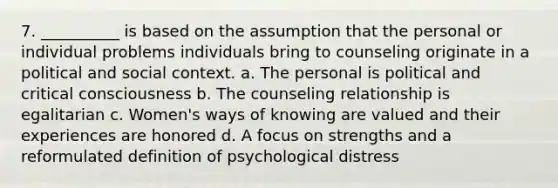 7. ​__________ is based on the assumption that the personal or individual problems individuals bring to counseling originate in a political and social context. a. ​The personal is political and critical consciousness b. ​The counseling relationship is egalitarian c. ​Women's ways of knowing are valued and their experiences are honored d. ​A focus on strengths and a reformulated definition of psychological distress