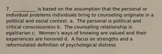 7. ​ __________ is based on the assumption that the personal or individual problems individuals bring to counseling originate in a political and social context. a. ​ The personal is political and critical consciousness b. ​ The counseling relationship is egalitarian c. ​ Women's ways of knowing are valued and their experiences are honored d. ​ A focus on strengths and a reformulated definition of psychological distress