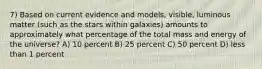 7) Based on current evidence and models, visible, luminous matter (such as the stars within galaxies) amounts to approximately what percentage of the total mass and energy of the universe? A) 10 percent B) 25 percent C) 50 percent D) less than 1 percent