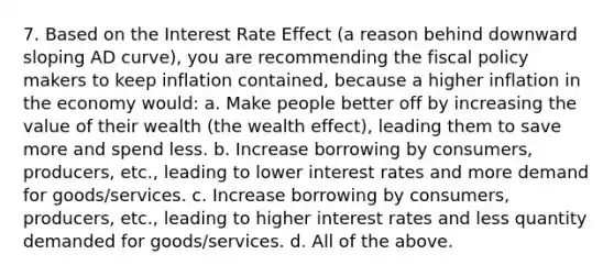 7. Based on the Interest Rate Effect (a reason behind downward sloping AD curve), you are recommending the <a href='https://www.questionai.com/knowledge/kPTgdbKdvz-fiscal-policy' class='anchor-knowledge'>fiscal policy</a> makers to keep inflation contained, because a higher inflation in the economy would: a. Make people better off by increasing the value of their wealth (the wealth effect), leading them to save more and spend less. b. Increase borrowing by consumers, producers, etc., leading to lower interest rates and more demand for goods/services. c. Increase borrowing by consumers, producers, etc., leading to higher interest rates and less quantity demanded for goods/services. d. All of the above.