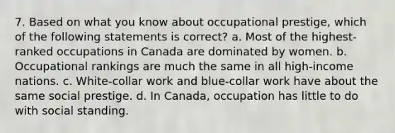 7. Based on what you know about occupational prestige, which of the following statements is correct? a. Most of the highest-ranked occupations in Canada are dominated by women. b. Occupational rankings are much the same in all high-income nations. c. White-collar work and blue-collar work have about the same social prestige. d. In Canada, occupation has little to do with social standing.