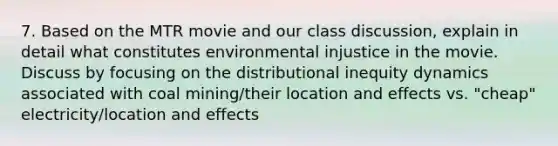 7. Based on the MTR movie and our class discussion, explain in detail what constitutes environmental injustice in the movie. Discuss by focusing on the distributional inequity dynamics associated with coal mining/their location and effects vs. "cheap" electricity/location and effects