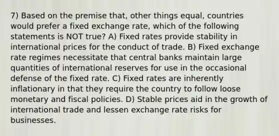 7) Based on the premise that, other things equal, countries would prefer a fixed <a href='https://www.questionai.com/knowledge/k77cG4hXWk-exchange-rate' class='anchor-knowledge'>exchange rate</a>, which of the following statements is NOT true? A) Fixed rates provide stability in international prices for the conduct of trade. B) <a href='https://www.questionai.com/knowledge/kD3en1w1MM-fixed-exchange-rate' class='anchor-knowledge'>fixed exchange rate</a> regimes necessitate that central banks maintain large quantities of international reserves for use in the occasional defense of the fixed rate. C) Fixed rates are inherently inflationary in that they require the country to follow loose monetary and fiscal policies. D) Stable prices aid in the growth of <a href='https://www.questionai.com/knowledge/kzeRB8pnJo-international-trade' class='anchor-knowledge'>international trade</a> and lessen exchange rate risks for businesses.