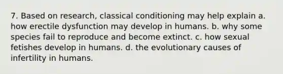 7. Based on research, classical conditioning may help explain a. how erectile dysfunction may develop in humans. b. why some species fail to reproduce and become extinct. c. how sexual fetishes develop in humans. d. the evolutionary causes of infertility in humans.