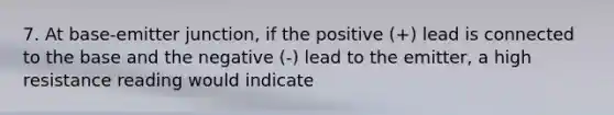 7. At base-emitter junction, if the positive (+) lead is connected to the base and the negative (-) lead to the emitter, a high resistance reading would indicate